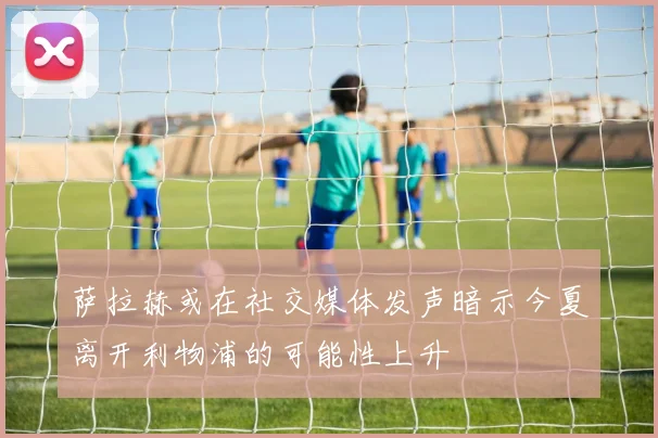 萨拉赫或在社交媒体发声暗示今夏离开利物浦的可能性上升