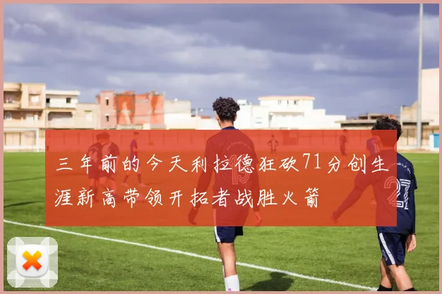 三年前的今天利拉德狂砍71分创生涯新高带领开拓者战胜火箭