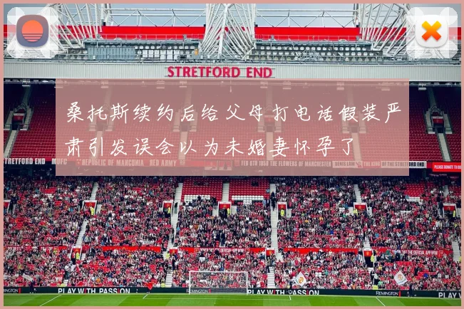 桑托斯续约后给父母打电话假装严肃引发误会以为未婚妻怀孕了