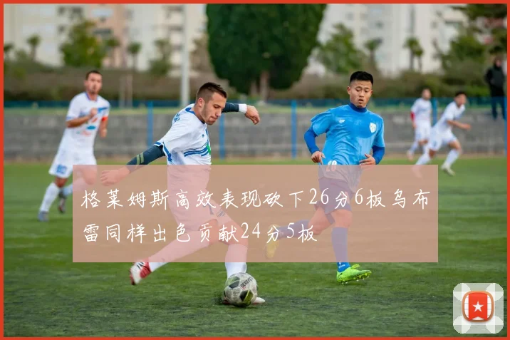 格莱姆斯高效表现砍下26分6板乌布雷同样出色贡献24分5板