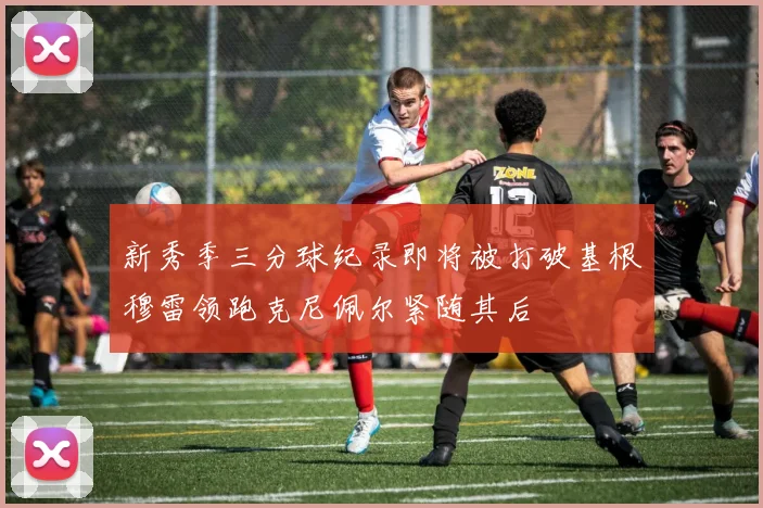 新秀季三分球纪录即将被打破基根穆雷领跑克尼佩尔紧随其后
