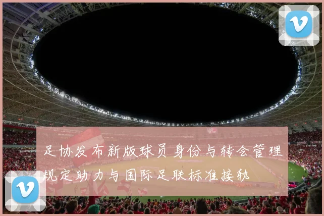 足协发布新版球员身份与转会管理规定助力与国际足联标准接轨
