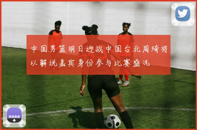 中国男篮明日迎战中国台北周琦将以解说嘉宾身份参与比赛盛况