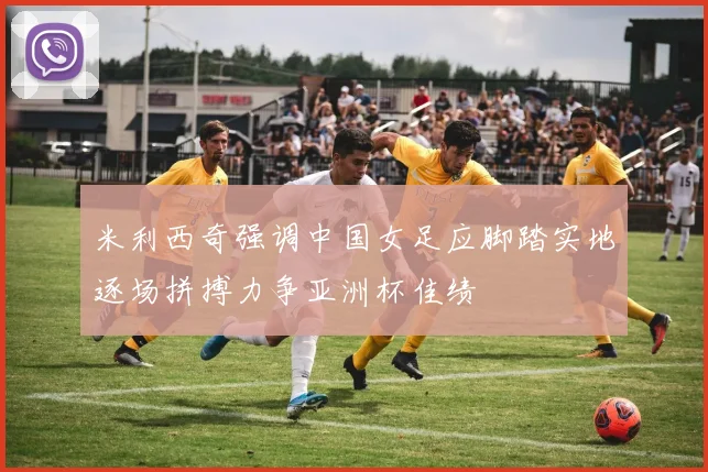米利西奇强调中国女足应脚踏实地逐场拼搏力争亚洲杯佳绩