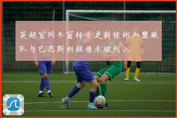 英超官网冬窗转会更新徐彬加盟狼队与巴恩斯利租借未被列入