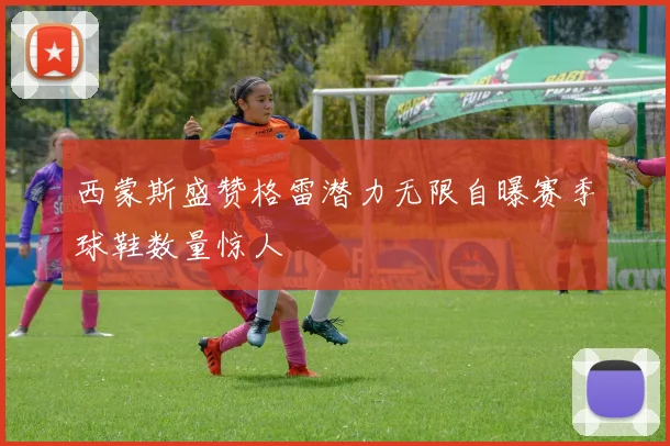 西蒙斯盛赞格雷潜力无限自曝赛季球鞋数量惊人