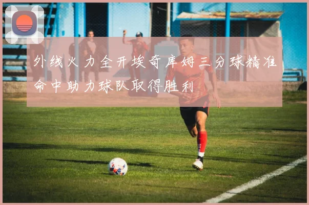 外线火力全开埃奇库姆三分球精准命中助力球队取得胜利