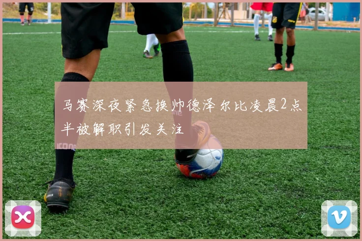 马赛深夜紧急换帅德泽尔比凌晨2点半被解职引发关注