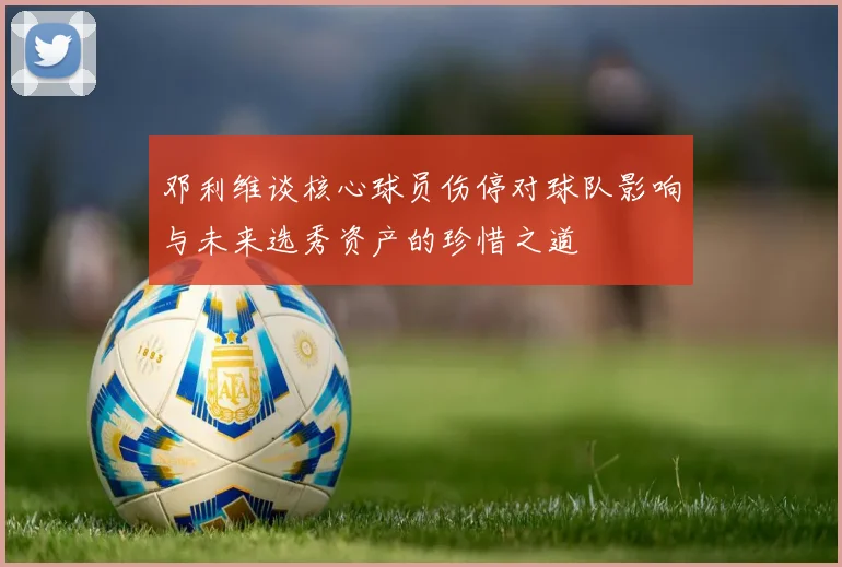 邓利维谈核心球员伤停对球队影响与未来选秀资产的珍惜之道