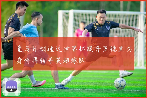 皇马计划通过世界杯提升罗德里戈身价再转手英超球队