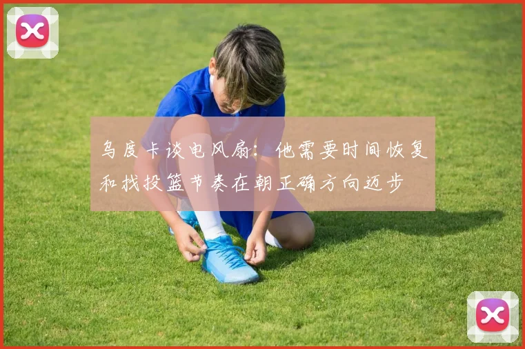 乌度卡谈电风扇：他需要时间恢复和找投篮节奏在朝正确方向迈步