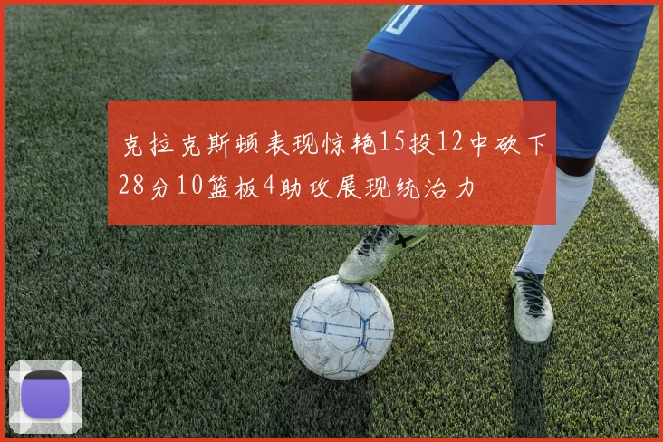 克拉克斯顿表现惊艳15投12中砍下28分10篮板4助攻展现统治力