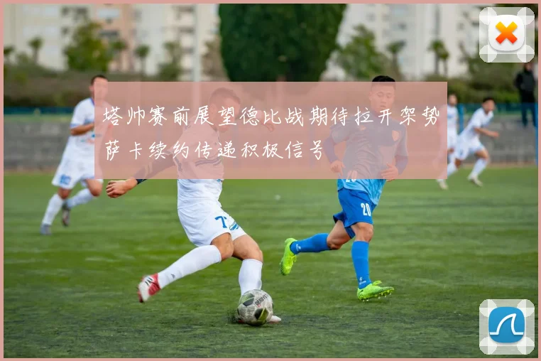 塔帅赛前展望德比战期待拉开架势萨卡续约传递积极信号