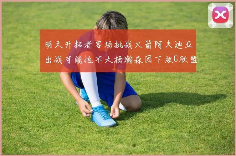 明天开拓者客场挑战火箭阿夫迪亚出战可能性不大杨瀚森因下放G联盟缺席