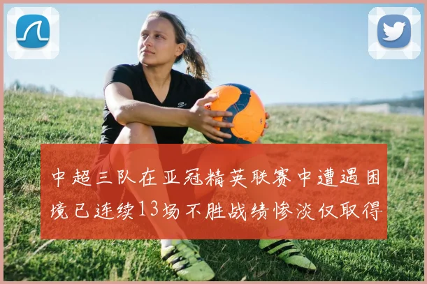 中超三队在亚冠精英联赛中遭遇困境已连续13场不胜战绩惨淡仅取得5平8负